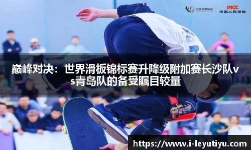 巅峰对决：世界滑板锦标赛升降级附加赛长沙队vs青岛队的备受瞩目较量